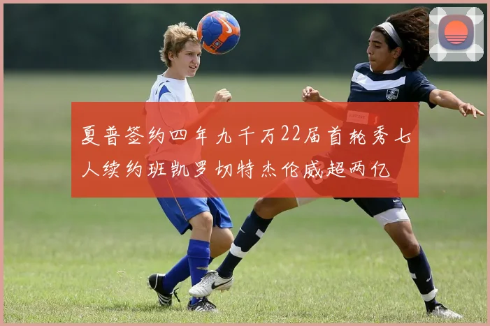 夏普签约四年九千万22届首轮秀七人续约班凯罗切特杰伦威超两亿