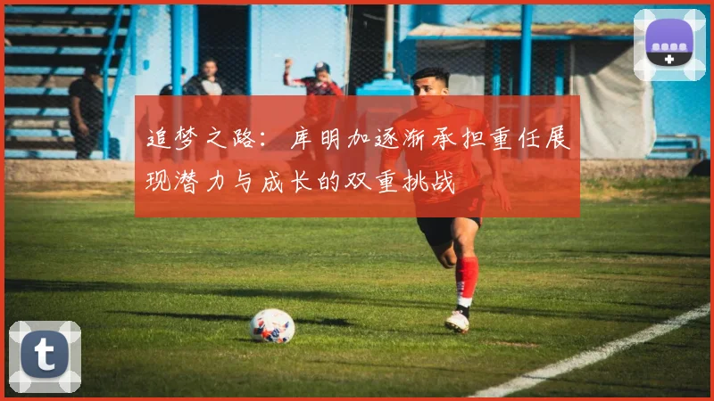 追梦之路：库明加逐渐承担重任展现潜力与成长的双重挑战