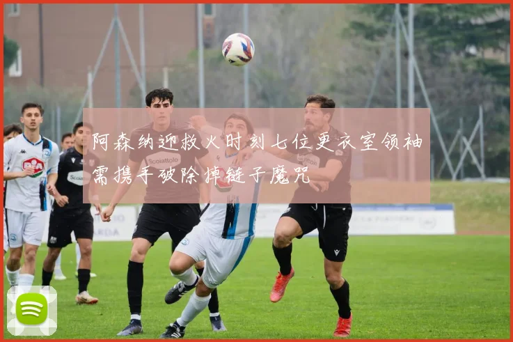 阿森纳迎救火时刻七位更衣室领袖需携手破除掉链子魔咒
