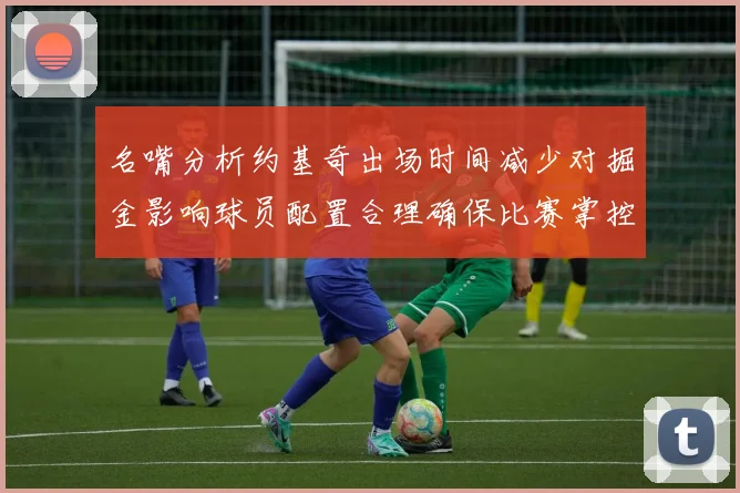 名嘴分析约基奇出场时间减少对掘金影响球员配置合理确保比赛掌控