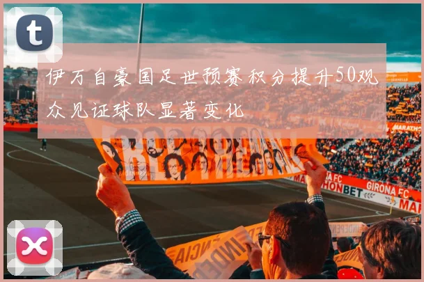 伊万自豪国足世预赛积分提升50观众见证球队显著变化