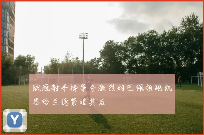 欧冠射手榜争夺激烈姆巴佩领跑凯恩哈兰德紧追其后