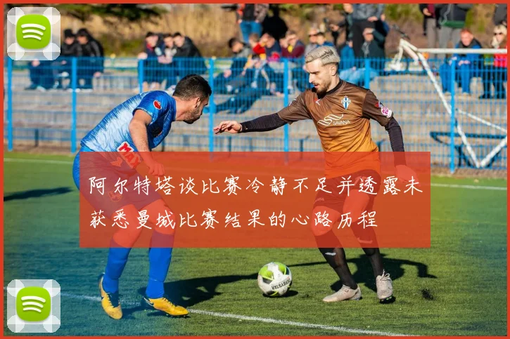阿尔特塔谈比赛冷静不足并透露未获悉曼城比赛结果的心路历程