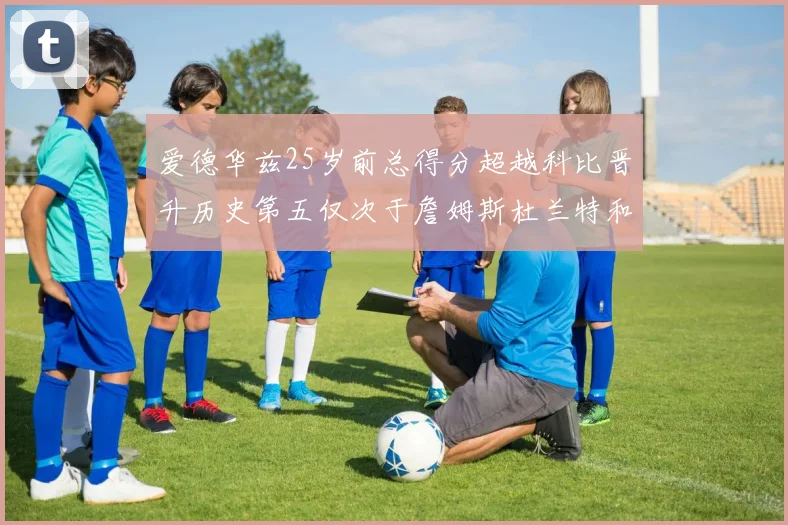 爱德华兹25岁前总得分超越科比晋升历史第五仅次于詹姆斯杜兰特和东契奇