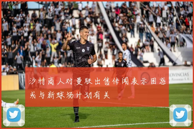 沙特商人对曼联出售传闻表示困惑或与新球场计划有关