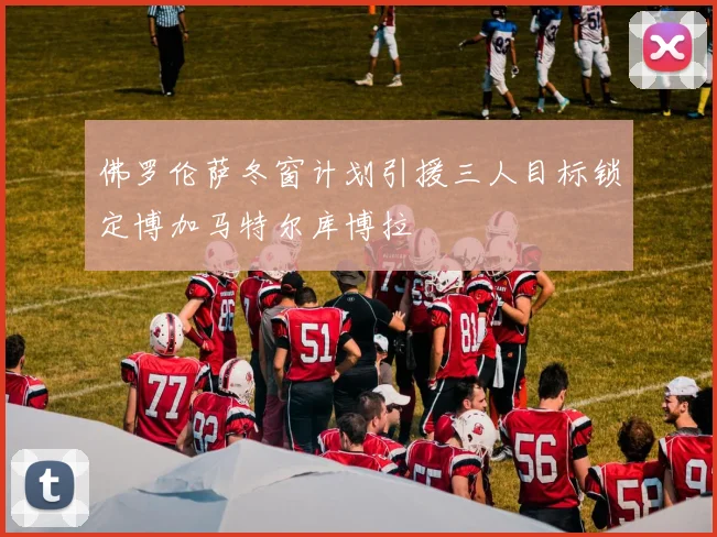 佛罗伦萨冬窗计划引援三人目标锁定博加马特尔库博拉