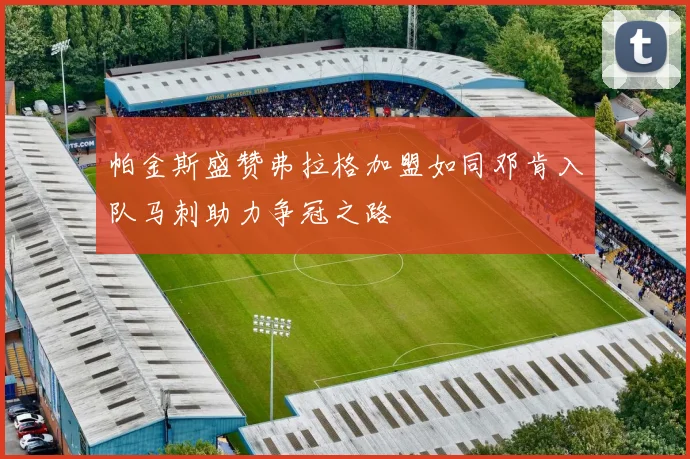 帕金斯盛赞弗拉格加盟如同邓肯入队马刺助力争冠之路