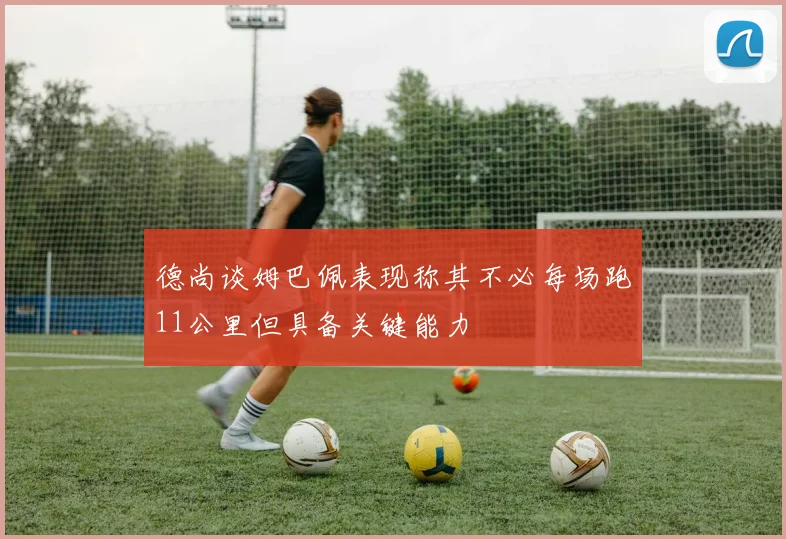 德尚谈姆巴佩表现称其不必每场跑11公里但具备关键能力
