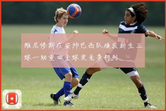 维尼修斯在安帅巴西队焕发新生三球一助重回金球奖竞争行列