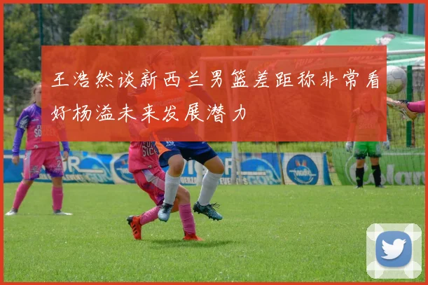 王浩然谈新西兰男篮差距称非常看好杨溢未来发展潜力