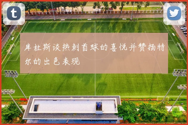 库杜斯谈热刺首球的喜悦并赞扬特尔的出色表现