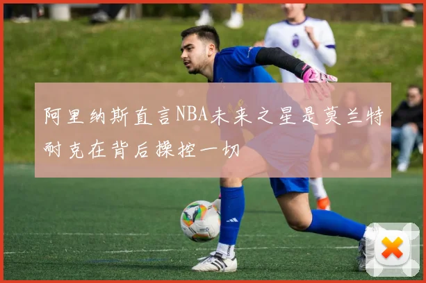 阿里纳斯直言NBA未来之星是莫兰特耐克在背后操控一切