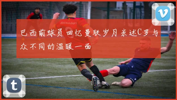巴西前球员回忆曼联岁月亲述C罗与众不同的温暖一面