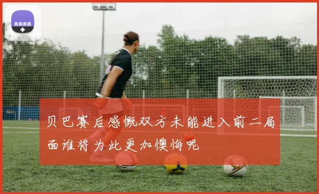 贝巴赛后感慨双方未能进入前二局面谁将为此更加懊悔呢
