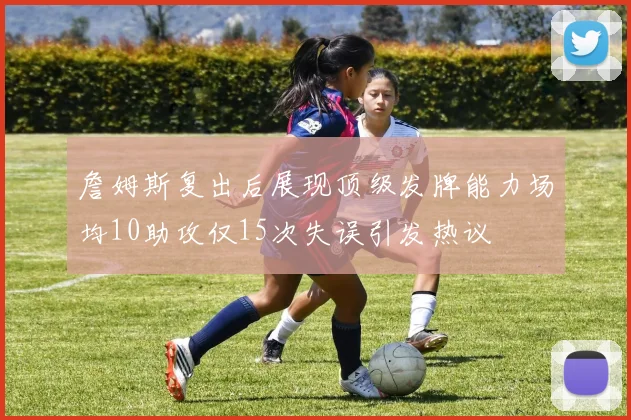 詹姆斯复出后展现顶级发牌能力场均10助攻仅15次失误引发热议