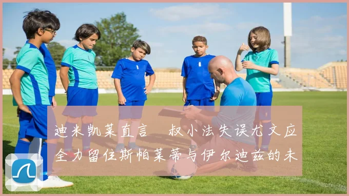 迪米凯莱直言囧叔小法失误尤文应全力留住斯帕莱蒂与伊尔迪兹的未来分析