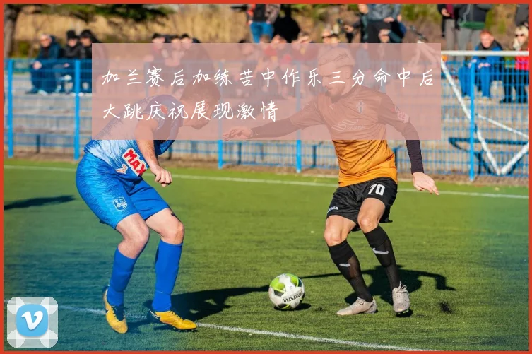 加兰赛后加练苦中作乐三分命中后大跳庆祝展现激情