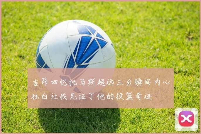 吉昂回忆托马斯超远三分瞬间内心独白让我见证了他的投篮奇迹