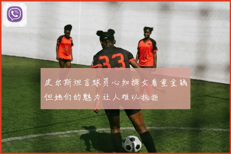 皮尔斯坦言球员心知捞女看重金钱但她们的魅力让人难以抗拒