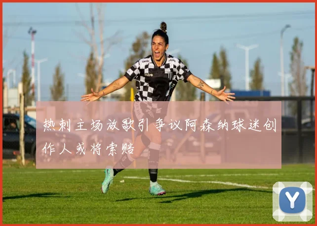 热刺主场放歌引争议阿森纳球迷创作人或将索赔