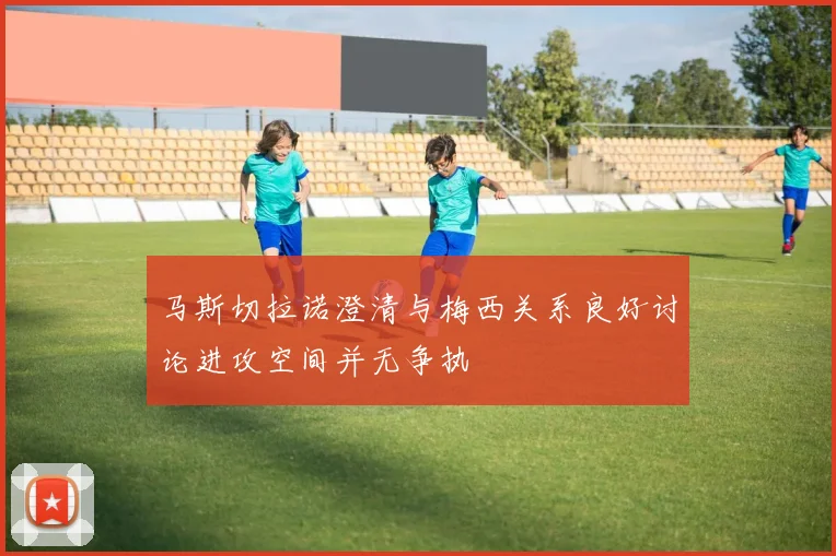 马斯切拉诺澄清与梅西关系良好讨论进攻空间并无争执