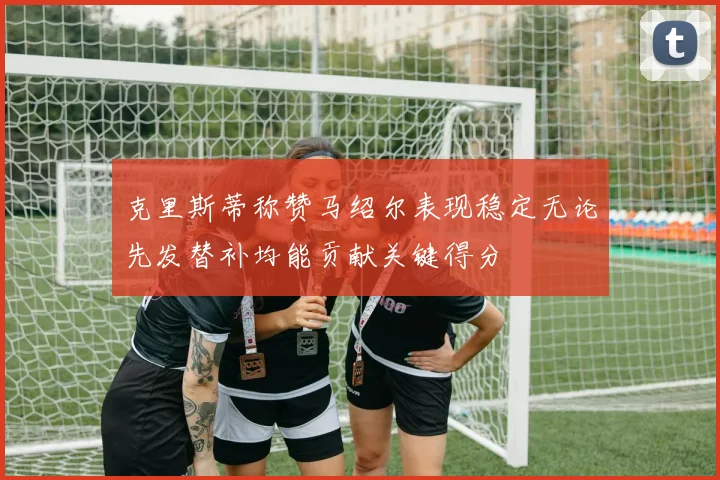 克里斯蒂称赞马绍尔表现稳定无论先发替补均能贡献关键得分
